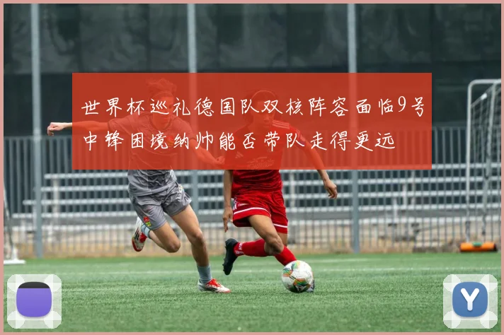 世界杯巡礼德国队双核阵容面临9号中锋困境纳帅能否带队走得更远