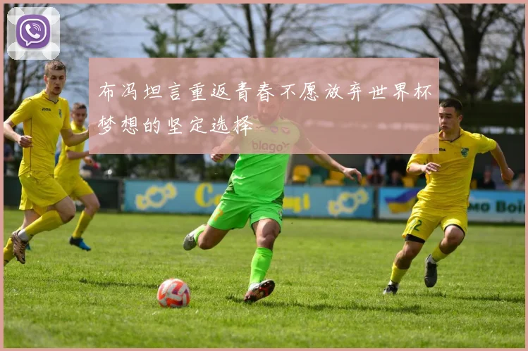 布冯坦言重返青春不愿放弃世界杯梦想的坚定选择