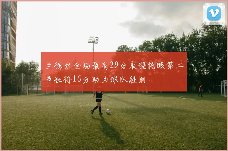 兰德尔全场最高29分表现抢眼第二节独得16分助力球队胜利