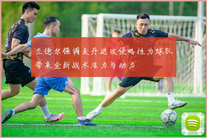 兰德尔强调麦丹进攻侵略性为球队带来全新战术活力与动力