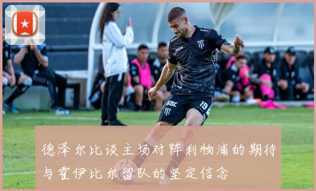 德泽尔比谈主场对阵利物浦的期待与霍伊比尔留队的坚定信念