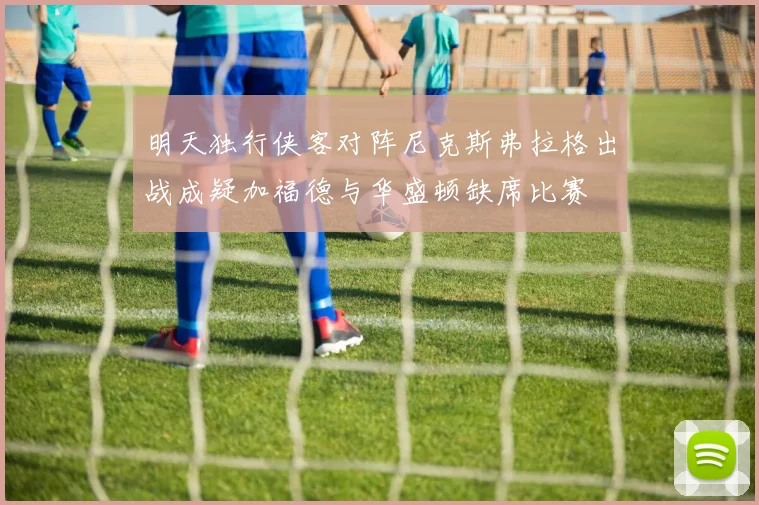 明天独行侠客对阵尼克斯弗拉格出战成疑加福德与华盛顿缺席比赛