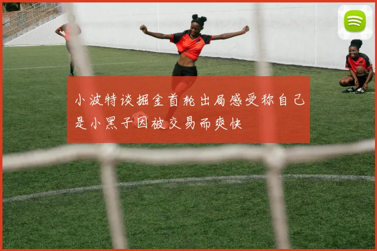 小波特谈掘金首轮出局感受称自己是小黑子因被交易而爽快