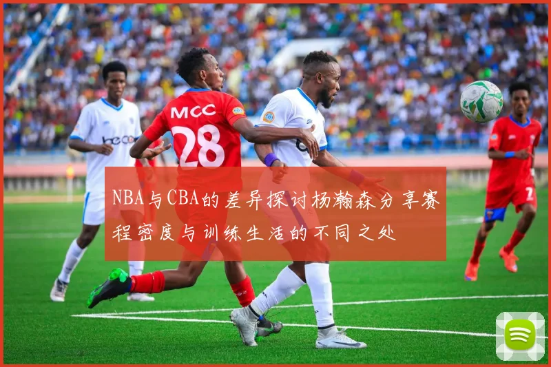 NBA与CBA的差异探讨杨瀚森分享赛程密度与训练生活的不同之处